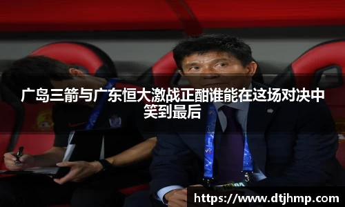 广岛三箭与广东恒大激战正酣谁能在这场对决中笑到最后